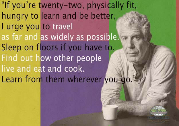 "If you’re twenty-two, physically fit, hungry to learn and be better, I urge you to travel — as far and as widely as possible. Sleep on floors if you have to. Find out how other people live and eat and cook. Learn from them — wherever you go." Anthony Bourdain