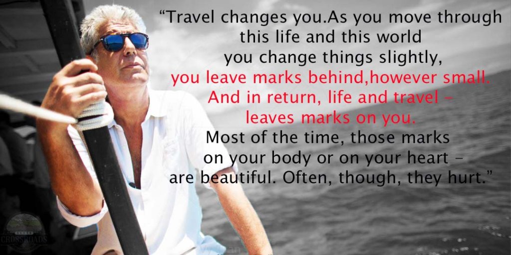 "As you move through this life and this world you change things slightly, you leave marks behind, however small. And in return, life and travel — leaves marks on you. Most of the time, those marks — on your body or on your heart — are beautiful. Often, though, they hurt." Anthony Bourdain
